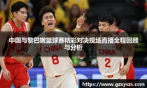 中国与黎巴嫩篮球赛精彩对决现场直播全程回顾与分析